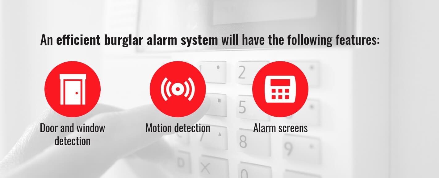 An efficient burglar alarm system will have the following features: door and window detection, motion detection, and alarm screens.