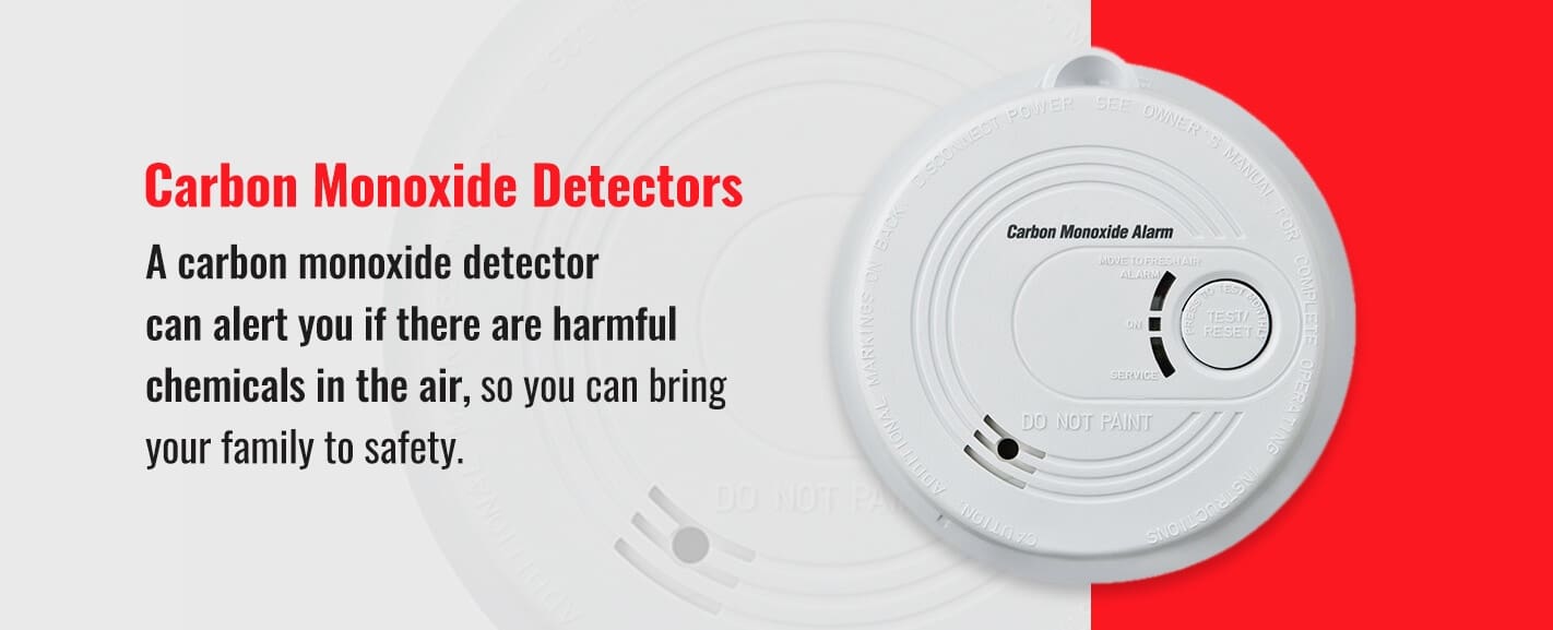 Carbon Monoxide Detectors: A carbon monoxide detector can alert you if there are harmful chemicals in the air, so you can bring your family to safety.